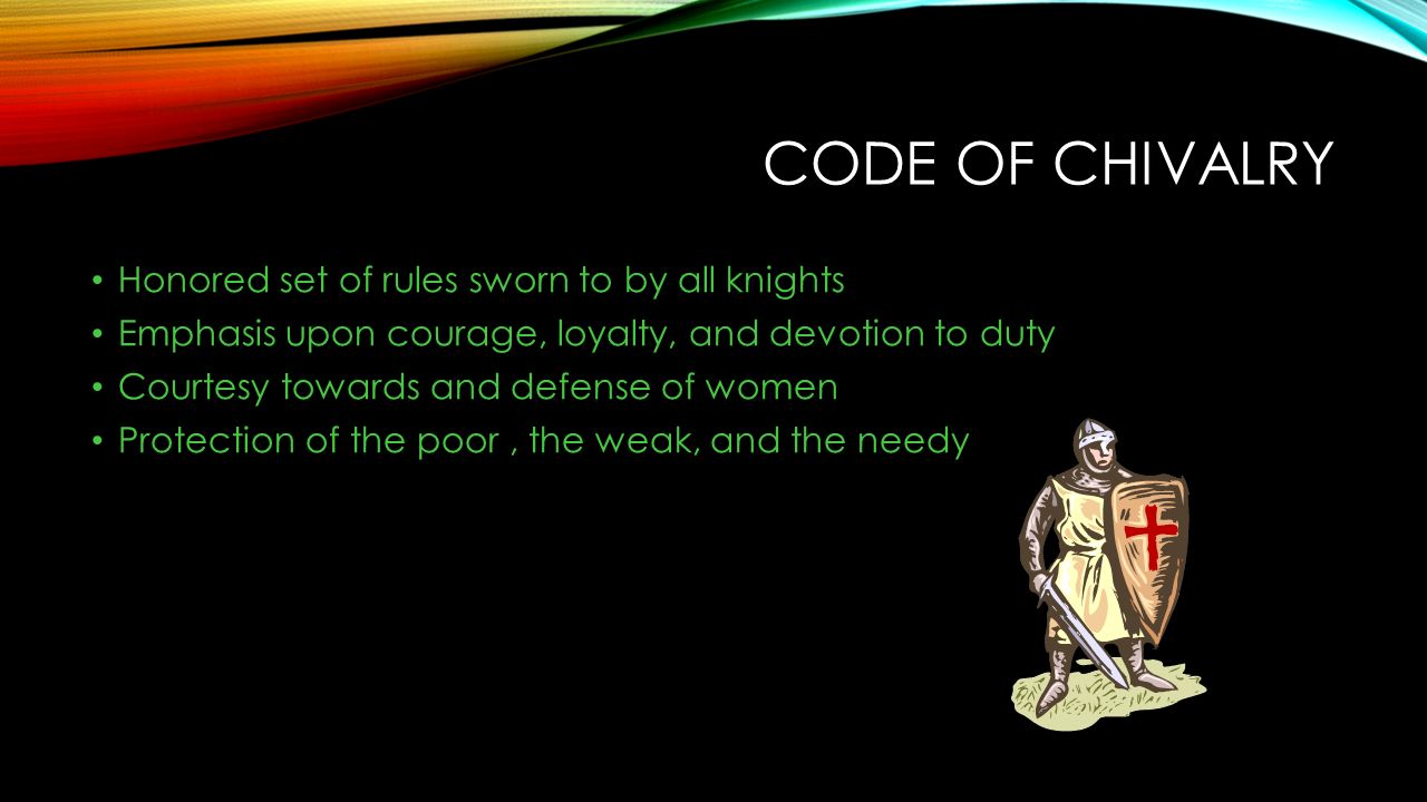 CODE OF CHIVALRY Honored set of rules sworn to by all knights Emphasis upon courage, loyalty, and devotion to duty Courtesy towards and defense of women Protection of the poor, the weak, and the needy