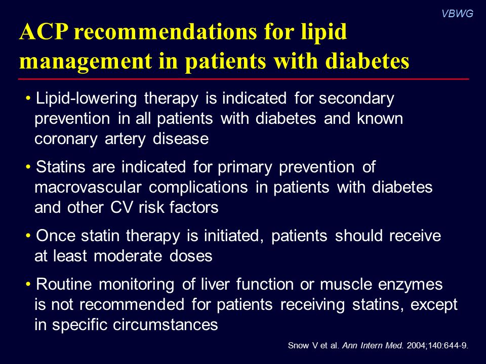 VBWG ACP recommendations for lipid management in patients with diabetes Lipid-lowering therapy is indicated for secondary prevention in all patients with diabetes and known coronary artery disease Statins are indicated for primary prevention of macrovascular complications in patients with diabetes and other CV risk factors Once statin therapy is initiated, patients should receive at least moderate doses Routine monitoring of liver function or muscle enzymes is not recommended for patients receiving statins, except in specific circumstances Snow V et al.