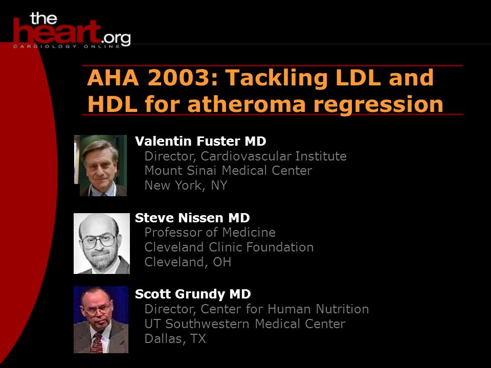Heartbeat – Dec 2003 AHA 2003 AHA 2003: Tackling LDL and HDL for atheroma regression Valentin Fuster MD Director, Cardiovascular Institute Mount Sinai Medical Center New York, NY Steve Nissen MD Professor of Medicine Cleveland Clinic Foundation Cleveland, OH Scott Grundy MD Director, Center for Human Nutrition UT Southwestern Medical Center Dallas, TX