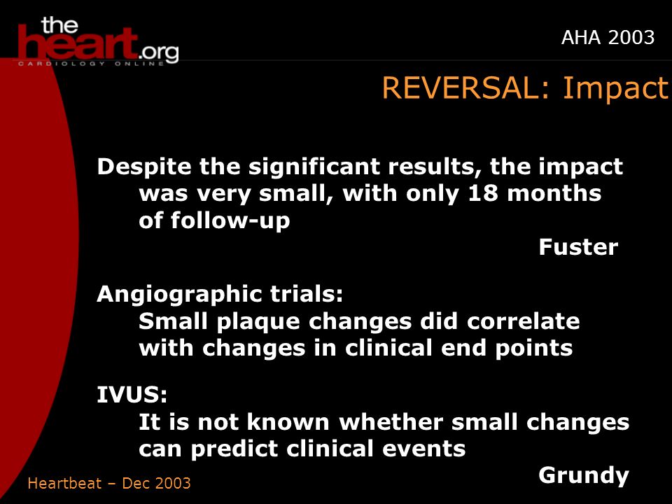 Heartbeat – Dec 2003 AHA 2003 REVERSAL: Impact Despite the significant results, the impact was very small, with only 18 months of follow-up Fuster Angiographic trials: Small plaque changes did correlate with changes in clinical end points IVUS: It is not known whether small changes can predict clinical events Grundy