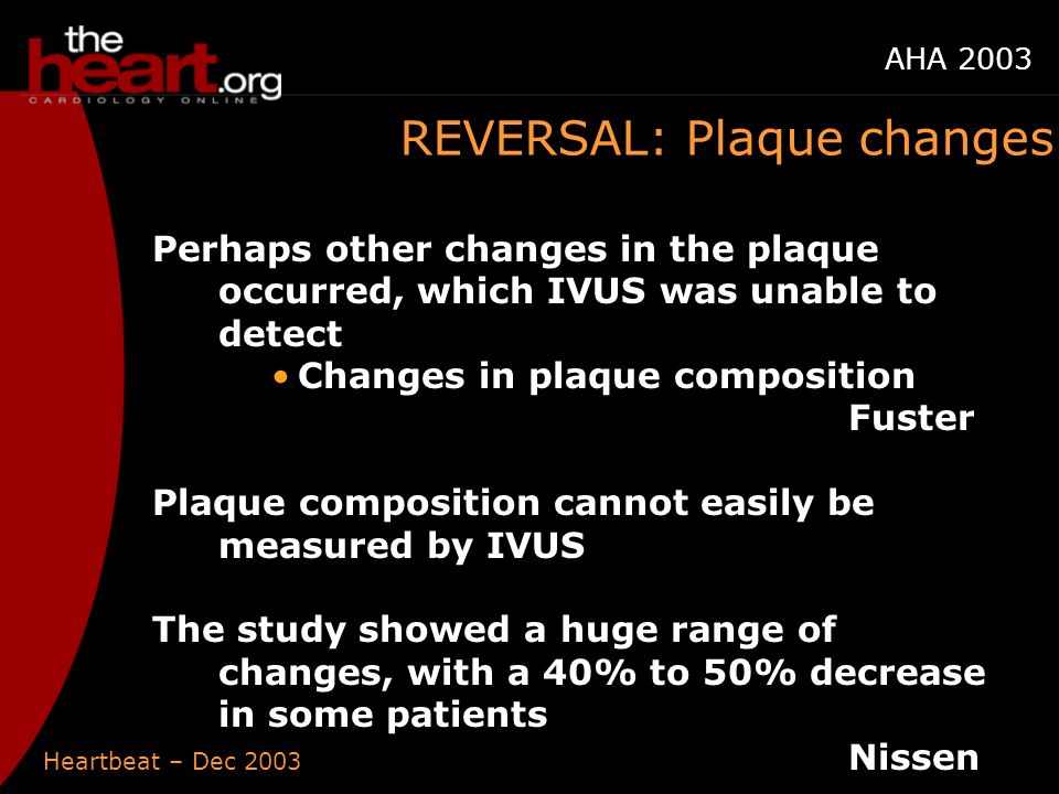 Heartbeat – Dec 2003 AHA 2003 REVERSAL: Plaque changes Perhaps other changes in the plaque occurred, which IVUS was unable to detect Changes in plaque composition Fuster Plaque composition cannot easily be measured by IVUS The study showed a huge range of changes, with a 40% to 50% decrease in some patients Nissen