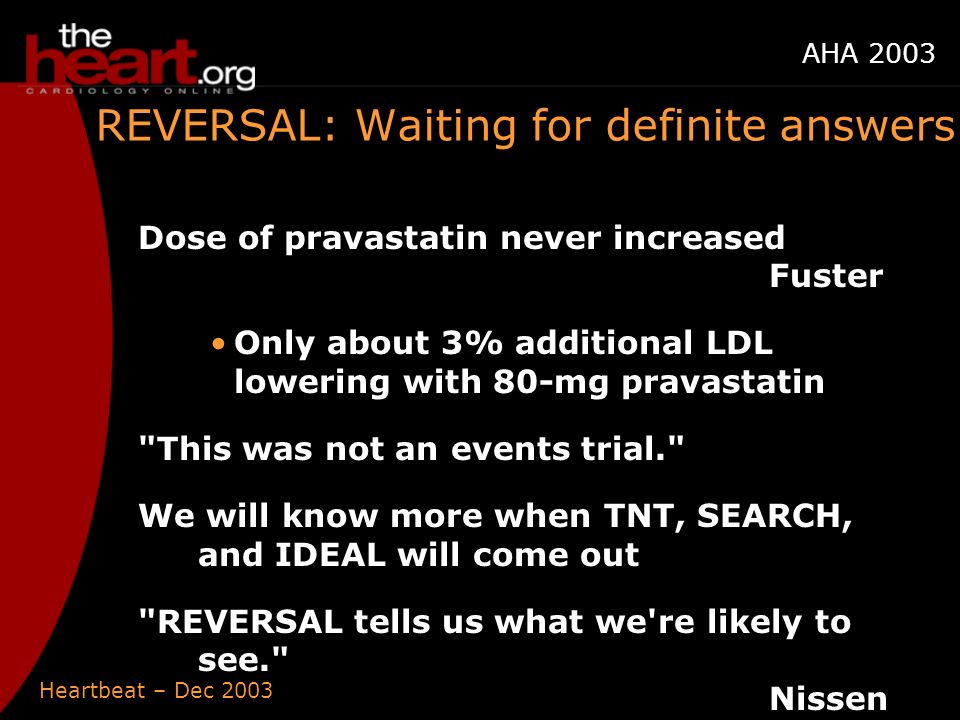 Heartbeat – Dec 2003 AHA 2003 REVERSAL: Waiting for definite answers Dose of pravastatin never increased Fuster Only about 3% additional LDL lowering with 80-mg pravastatin This was not an events trial. We will know more when TNT, SEARCH, and IDEAL will come out REVERSAL tells us what we re likely to see. Nissen