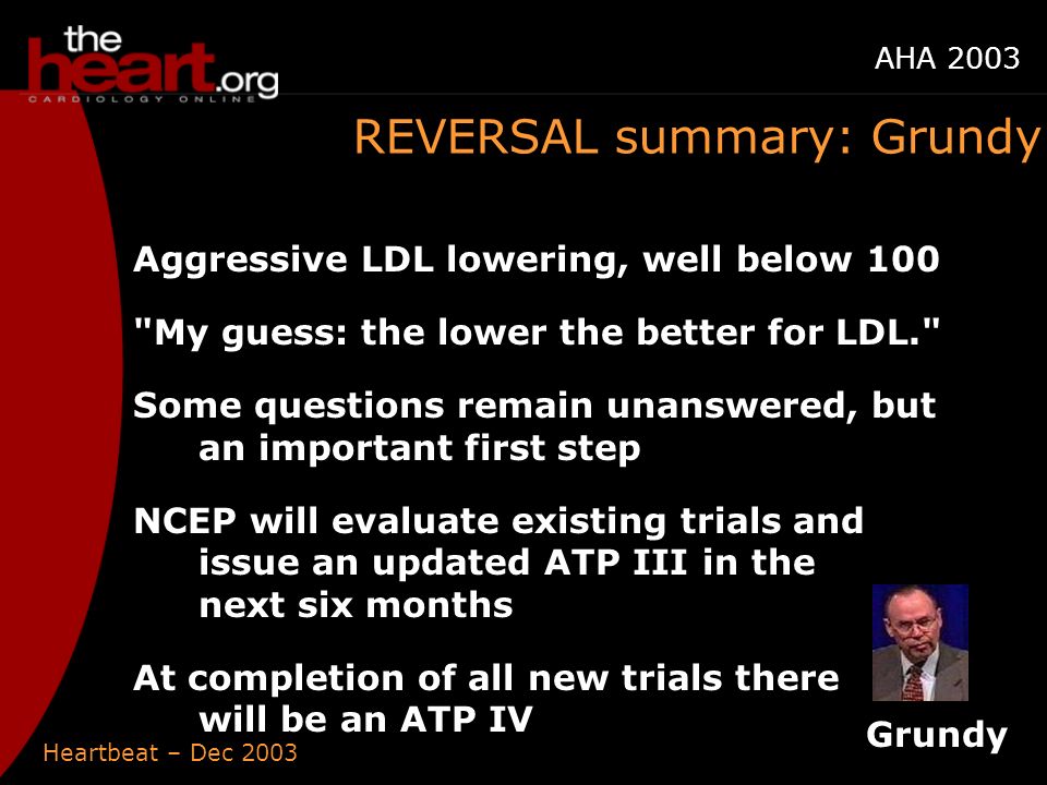 Heartbeat – Dec 2003 AHA 2003 REVERSAL summary: Grundy Aggressive LDL lowering, well below 100 My guess: the lower the better for LDL. Some questions remain unanswered, but an important first step NCEP will evaluate existing trials and issue an updated ATP III in the next six months At completion of all new trials there will be an ATP IV Grundy