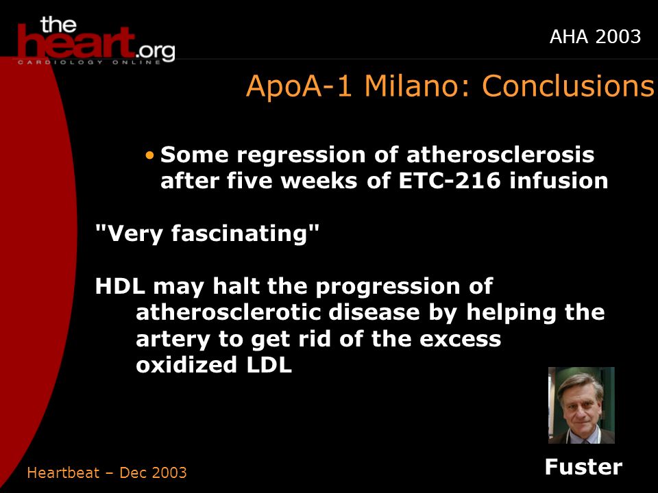 Heartbeat – Dec 2003 AHA 2003 ApoA-1 Milano: Conclusions Some regression of atherosclerosis after five weeks of ETC-216 infusion Very fascinating HDL may halt the progression of atherosclerotic disease by helping the artery to get rid of the excess oxidized LDL Fuster