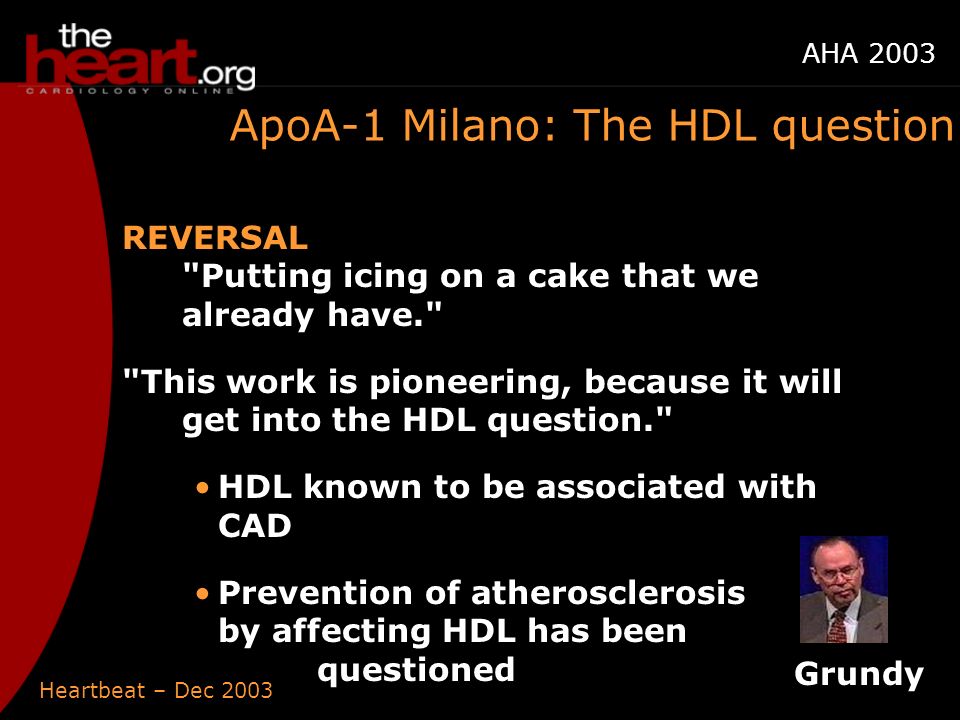 Heartbeat – Dec 2003 AHA 2003 ApoA-1 Milano: The HDL question REVERSAL Putting icing on a cake that we already have. This work is pioneering, because it will get into the HDL question. HDL known to be associated with CAD Prevention of atherosclerosis by affecting HDL has been questioned Grundy