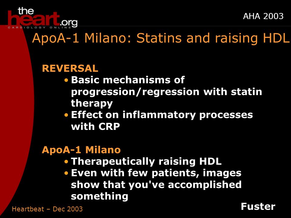 Heartbeat – Dec 2003 AHA 2003 ApoA-1 Milano: Statins and raising HDL REVERSAL Basic mechanisms of progression/regression with statin therapy Effect on inflammatory processes with CRP ApoA-1 Milano Therapeutically raising HDL Even with few patients, images show that you ve accomplished something Fuster
