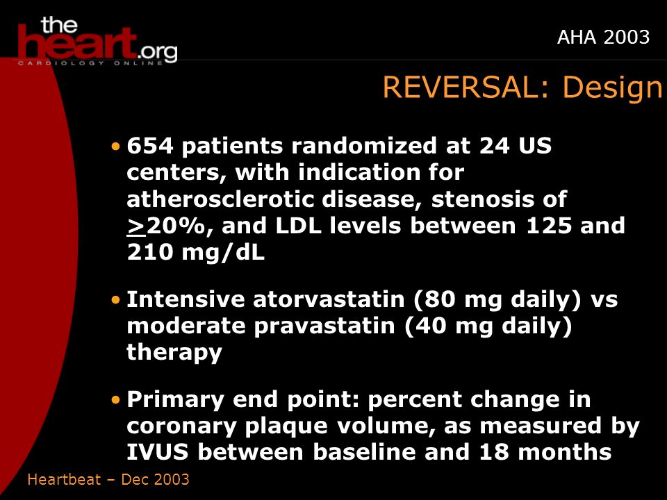 Heartbeat – Dec 2003 AHA 2003 REVERSAL: Design 654 patients randomized at 24 US centers, with indication for atherosclerotic disease, stenosis of >20%, and LDL levels between 125 and 210 mg/dL Intensive atorvastatin (80 mg daily) vs moderate pravastatin (40 mg daily) therapy Primary end point: percent change in coronary plaque volume, as measured by IVUS between baseline and 18 months