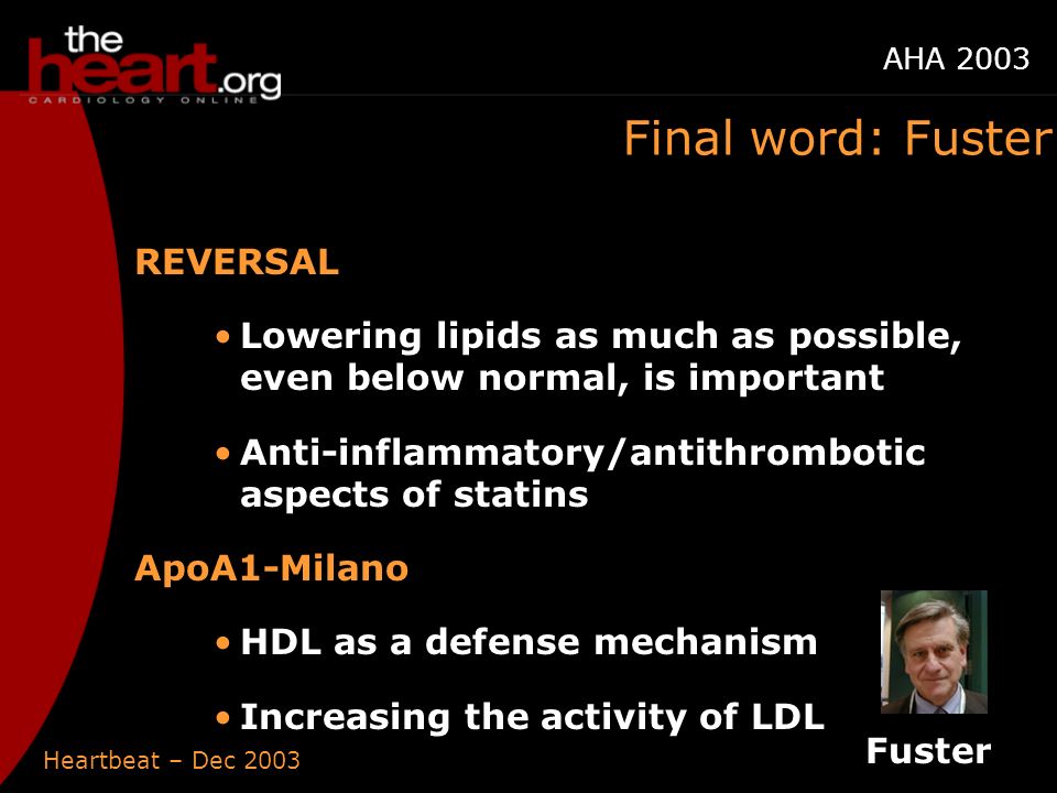 Heartbeat – Dec 2003 AHA 2003 Final word: Fuster REVERSAL Lowering lipids as much as possible, even below normal, is important Anti-inflammatory/antithrombotic aspects of statins ApoA1-Milano HDL as a defense mechanism Increasing the activity of LDL Fuster