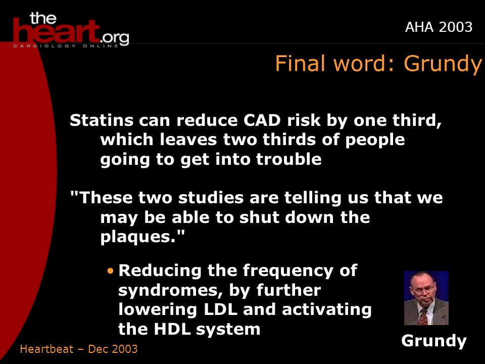 Heartbeat – Dec 2003 AHA 2003 Final word: Grundy Statins can reduce CAD risk by one third, which leaves two thirds of people going to get into trouble These two studies are telling us that we may be able to shut down the plaques. Reducing the frequency of syndromes, by further lowering LDL and activating the HDL system Grundy