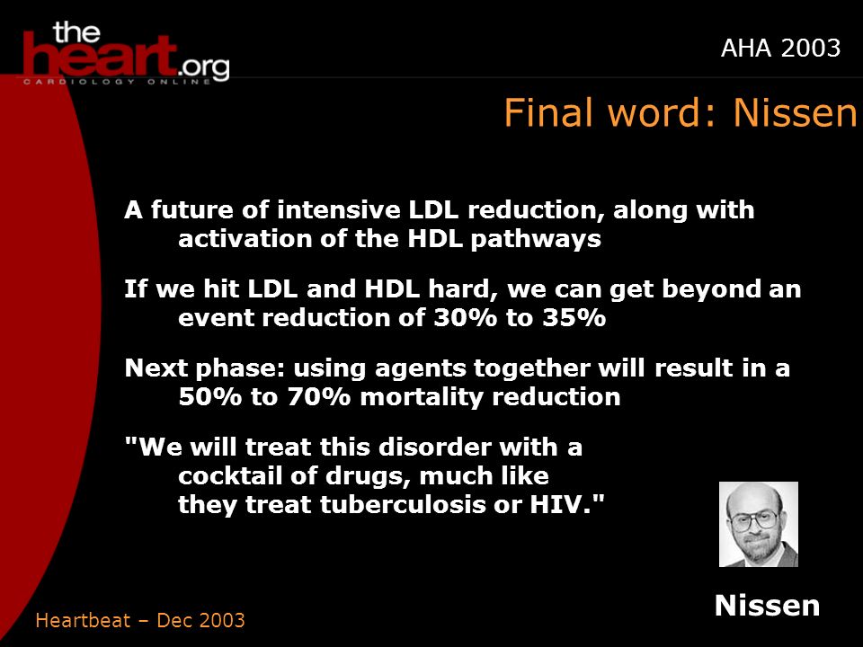 Heartbeat – Dec 2003 AHA 2003 Final word: Nissen A future of intensive LDL reduction, along with activation of the HDL pathways If we hit LDL and HDL hard, we can get beyond an event reduction of 30% to 35% Next phase: using agents together will result in a 50% to 70% mortality reduction We will treat this disorder with a cocktail of drugs, much like they treat tuberculosis or HIV. Nissen