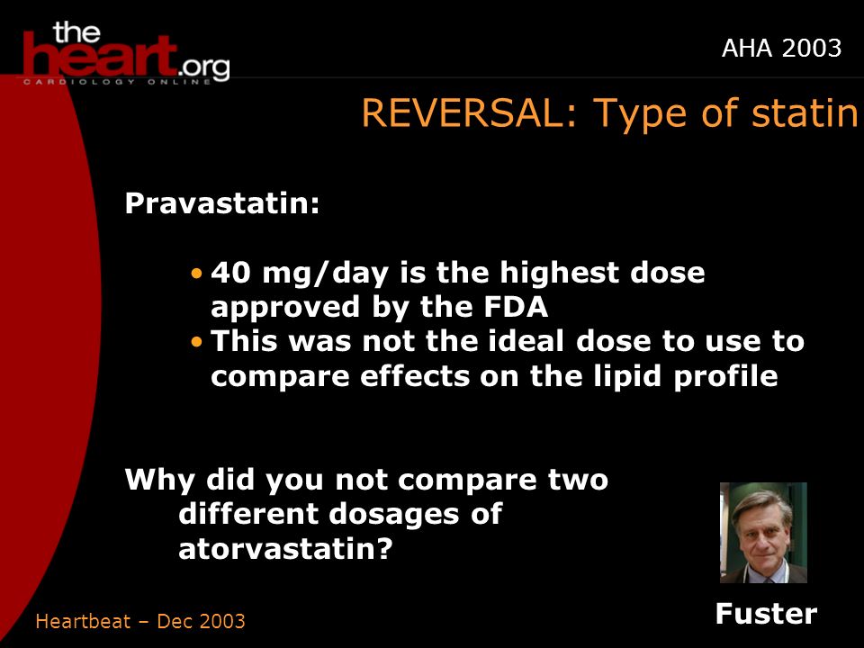 Heartbeat – Dec 2003 AHA 2003 REVERSAL: Type of statin Pravastatin: 40 mg/day is the highest dose approved by the FDA This was not the ideal dose to use to compare effects on the lipid profile Why did you not compare two different dosages of atorvastatin.