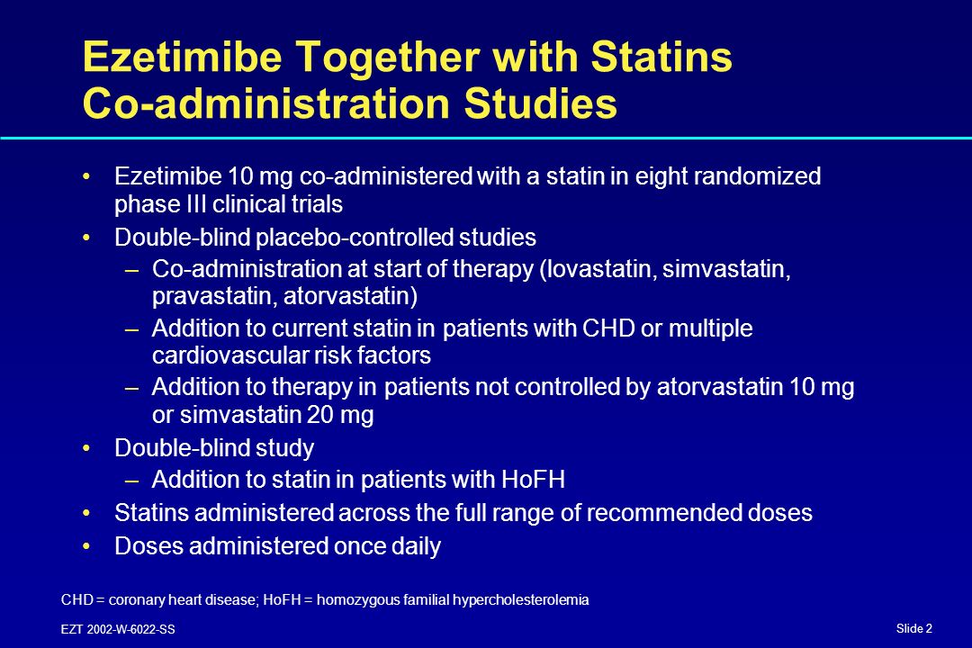 Slide 2 EZT 2002-W-6022-SS Ezetimibe Together with Statins Co-administration Studies Ezetimibe 10 mg co-administered with a statin in eight randomized phase III clinical trials Double-blind placebo-controlled studies –Co-administration at start of therapy (lovastatin, simvastatin, pravastatin, atorvastatin) –Addition to current statin in patients with CHD or multiple cardiovascular risk factors –Addition to therapy in patients not controlled by atorvastatin 10 mg or simvastatin 20 mg Double-blind study –Addition to statin in patients with HoFH Statins administered across the full range of recommended doses Doses administered once daily CHD = coronary heart disease; HoFH = homozygous familial hypercholesterolemia