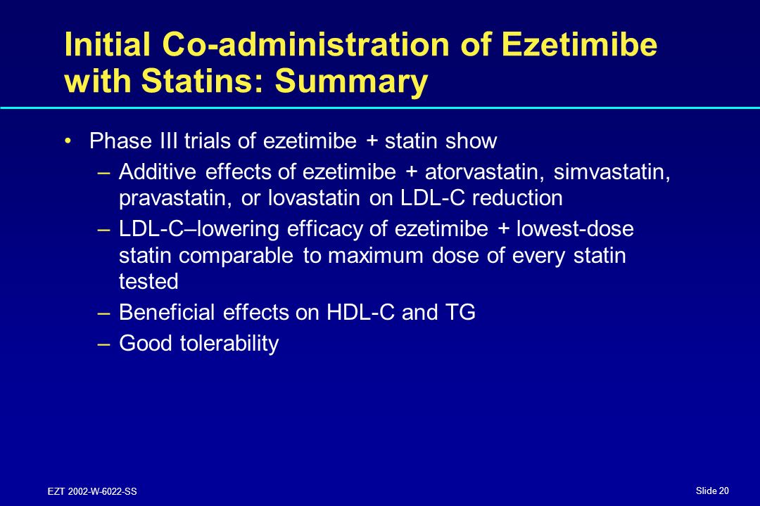 Slide 20 EZT 2002-W-6022-SS Initial Co-administration of Ezetimibe with Statins: Summary Phase III trials of ezetimibe + statin show –Additive effects of ezetimibe + atorvastatin, simvastatin, pravastatin, or lovastatin on LDL-C reduction –LDL-C–lowering efficacy of ezetimibe + lowest-dose statin comparable to maximum dose of every statin tested –Beneficial effects on HDL-C and TG –Good tolerability