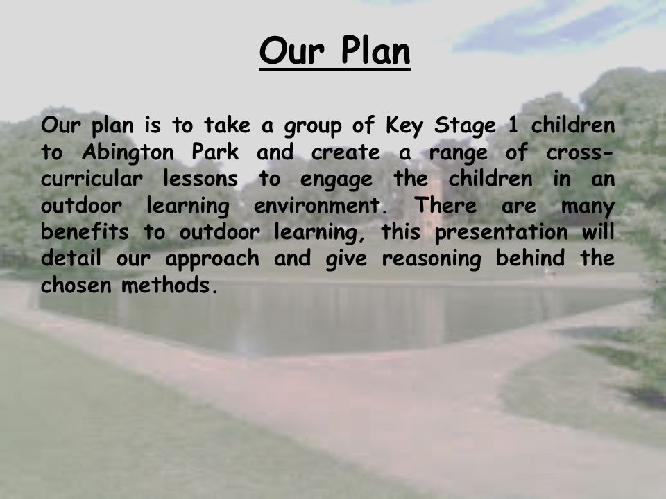 Our Plan Our plan is to take a group of Key Stage 1 children to Abington Park and create a range of cross- curricular lessons to engage the children in an outdoor learning environment.