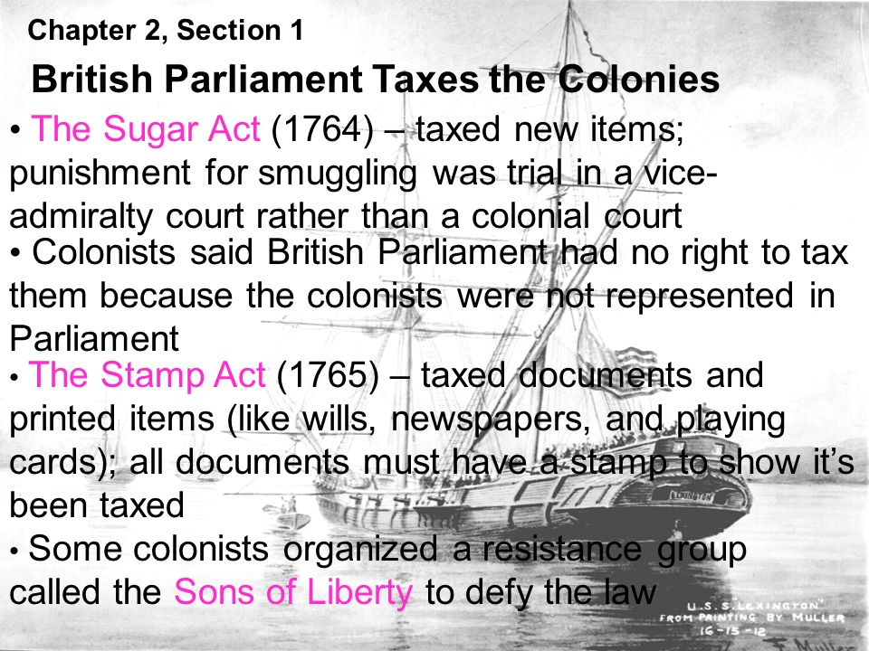 Chapter 2, Section 1 British Parliament Taxes the Colonies The Sugar Act (1764) – taxed new items; punishment for smuggling was trial in a vice- admiralty court rather than a colonial court Colonists said British Parliament had no right to tax them because the colonists were not represented in Parliament The Stamp Act (1765) – taxed documents and printed items (like wills, newspapers, and playing cards); all documents must have a stamp to show it’s been taxed Some colonists organized a resistance group called the Sons of Liberty to defy the law