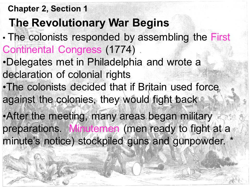 Chapter 2, Section 1 The Revolutionary War Begins The colonists responded by assembling the First Continental Congress (1774) Delegates met in Philadelphia and wrote a declaration of colonial rights The colonists decided that if Britain used force against the colonies, they would fight back After the meeting, many areas began military preparations.