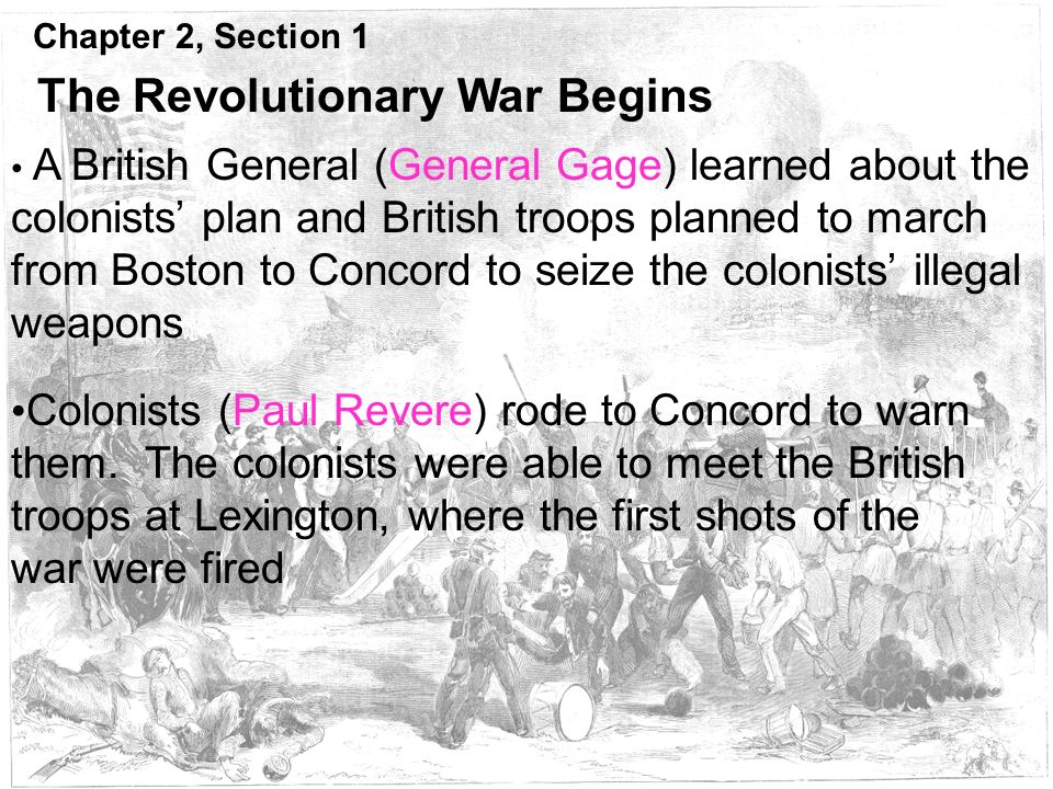 Chapter 2, Section 1 The Revolutionary War Begins A British General (General Gage) learned about the colonists’ plan and British troops planned to march from Boston to Concord to seize the colonists’ illegal weapons Colonists (Paul Revere) rode to Concord to warn them.