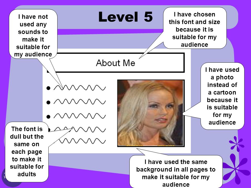 Level 5 I have used a photo instead of a cartoon because it is suitable for my audience I have chosen this font and size because it is suitable for my audience I have not used any sounds to make it suitable for my audience The font is dull but the same on each page to make it suitable for adults I have used the same background in all pages to make it suitable for my audience