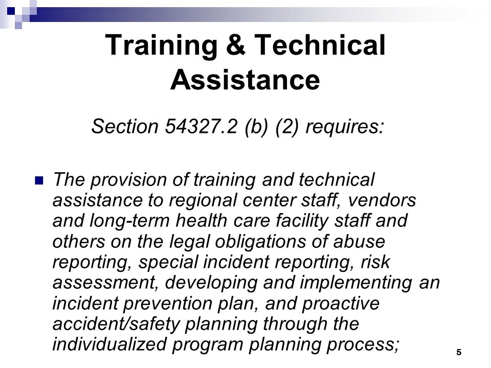 5 Training & Technical Assistance Section (b) (2) requires: The provision of training and technical assistance to regional center staff, vendors and long-term health care facility staff and others on the legal obligations of abuse reporting, special incident reporting, risk assessment, developing and implementing an incident prevention plan, and proactive accident/safety planning through the individualized program planning process;