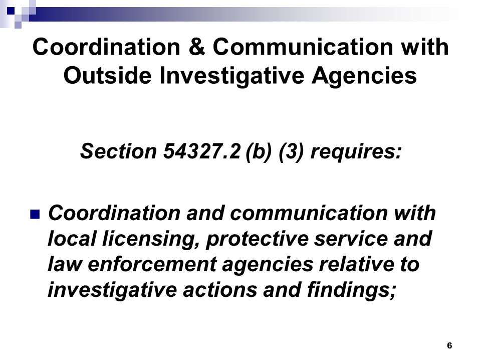 6 Coordination & Communication with Outside Investigative Agencies Section (b) (3) requires: Coordination and communication with local licensing, protective service and law enforcement agencies relative to investigative actions and findings;