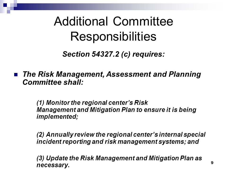 9 Additional Committee Responsibilities Section (c) requires: The Risk Management, Assessment and Planning Committee shall: (1) Monitor the regional center’s Risk Management and Mitigation Plan to ensure it is being implemented; (2) Annually review the regional center’s internal special incident reporting and risk management systems; and (3) Update the Risk Management and Mitigation Plan as necessary.