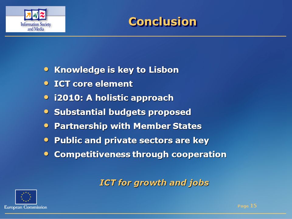 Page 15 ConclusionConclusion Knowledge is key to Lisbon Knowledge is key to Lisbon ICT core element ICT core element i2010: A holistic approach i2010: A holistic approach Substantial budgets proposed Substantial budgets proposed Partnership with Member States Partnership with Member States Public and private sectors are key Public and private sectors are key Competitiveness through cooperation Competitiveness through cooperation ICT for growth and jobs