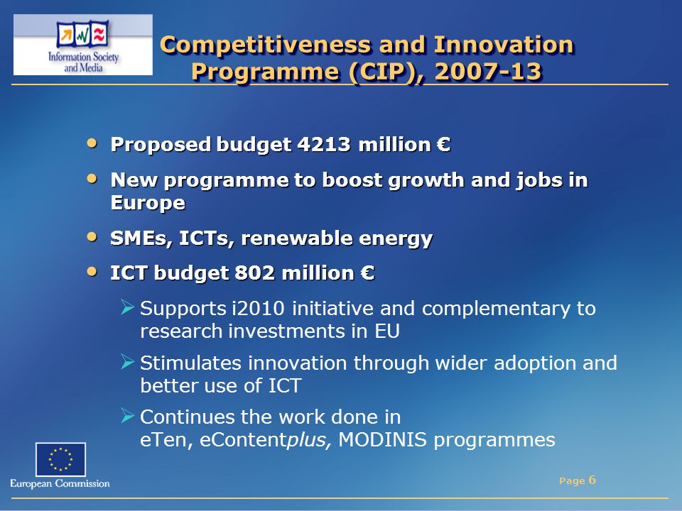 Page 6 Competitiveness and Innovation Programme (CIP), Proposed budget 4213 million € Proposed budget 4213 million € New programme to boost growth and jobs in Europe New programme to boost growth and jobs in Europe SMEs, ICTs, renewable energy SMEs, ICTs, renewable energy ICT budget 802 million € ICT budget 802 million €  Supports i2010 initiative and complementary to research investments in EU  Stimulates innovation through wider adoption and better use of ICT  Continues the work done in eTen, eContentplus, MODINIS programmes