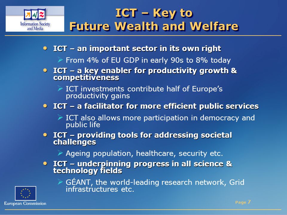 Page 7 ICT – Key to Future Wealth and Welfare ICT – an important sector in its own right ICT – an important sector in its own right  From 4% of EU GDP in early 90s to 8% today ICT – a key enabler for productivity growth & competitiveness ICT – a key enabler for productivity growth & competitiveness  ICT investments contribute half of Europe’s productivity gains ICT – a facilitator for more efficient public services ICT – a facilitator for more efficient public services  ICT also allows more participation in democracy and public life ICT – providing tools for addressing societal challenges ICT – providing tools for addressing societal challenges  Ageing population, healthcare, security etc.