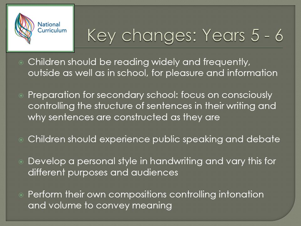  Children should be reading widely and frequently, outside as well as in school, for pleasure and information  Preparation for secondary school: focus on consciously controlling the structure of sentences in their writing and why sentences are constructed as they are  Children should experience public speaking and debate  Develop a personal style in handwriting and vary this for different purposes and audiences  Perform their own compositions controlling intonation and volume to convey meaning