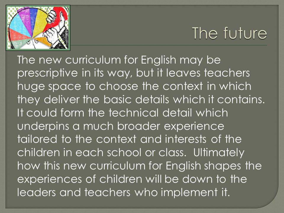 The new curriculum for English may be prescriptive in its way, but it leaves teachers huge space to choose the context in which they deliver the basic details which it contains.