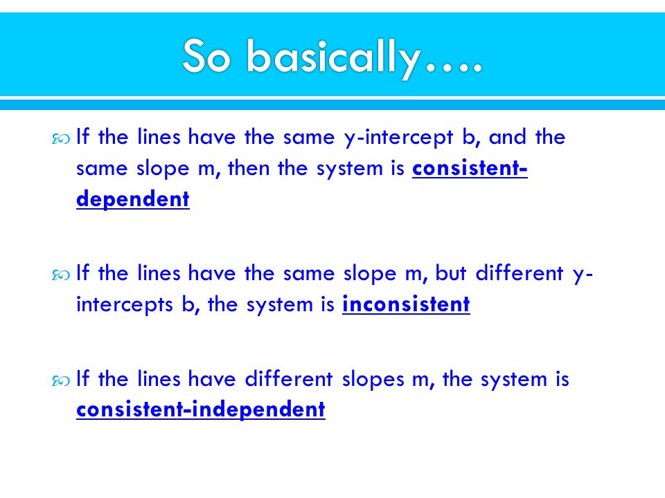  If the lines have the same y-intercept b, and the same slope m, then the system is consistent- dependent  If the lines have the same slope m, but different y- intercepts b, the system is inconsistent  If the lines have different slopes m, the system is consistent-independent