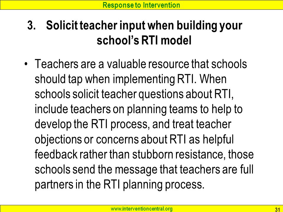 Response to Intervention Solicit teacher input when building your school’s RTI model Teachers are a valuable resource that schools should tap when implementing RTI.