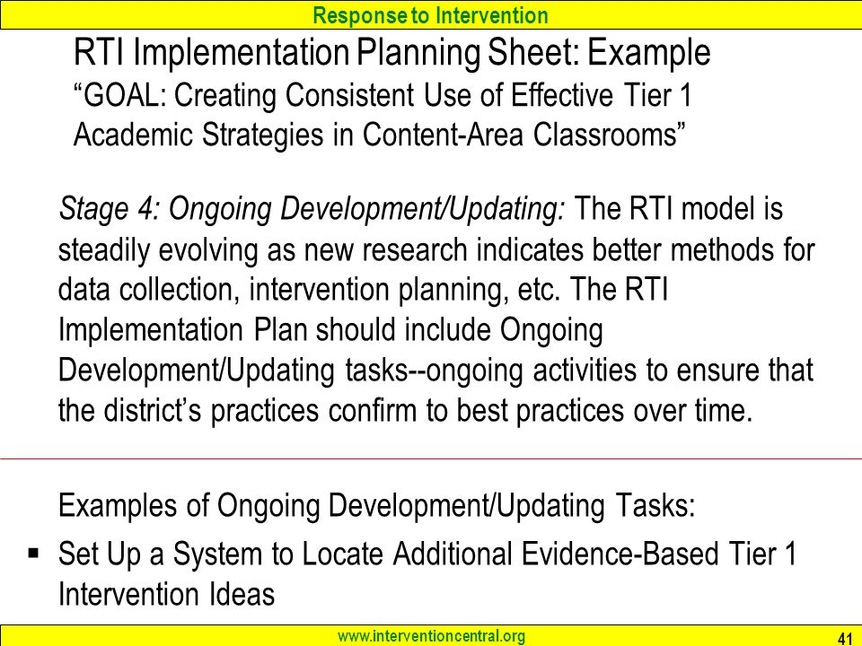 Response to Intervention   41 RTI Implementation Planning Sheet: Example GOAL: Creating Consistent Use of Effective Tier 1 Academic Strategies in Content-Area Classrooms Stage 4: Ongoing Development/Updating: The RTI model is steadily evolving as new research indicates better methods for data collection, intervention planning, etc.