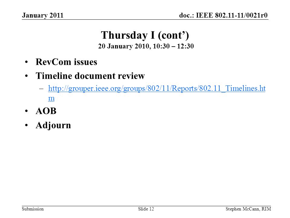 doc.: IEEE /0021r0 Submission January 2011 Stephen McCann, RIMSlide 12 RevCom issues Timeline document review –  mhttp://grouper.ieee.org/groups/802/11/Reports/802.11_Timelines.ht m AOB Adjourn Thursday I (cont’) 20 January 2010, 10:30 – 12:30