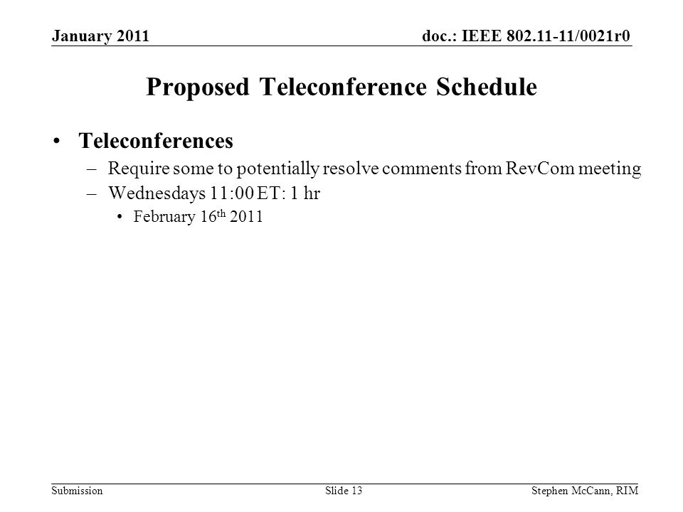 doc.: IEEE /0021r0 Submission January 2011 Stephen McCann, RIMSlide 13 Proposed Teleconference Schedule Teleconferences –Require some to potentially resolve comments from RevCom meeting –Wednesdays 11:00 ET: 1 hr February 16 th 2011