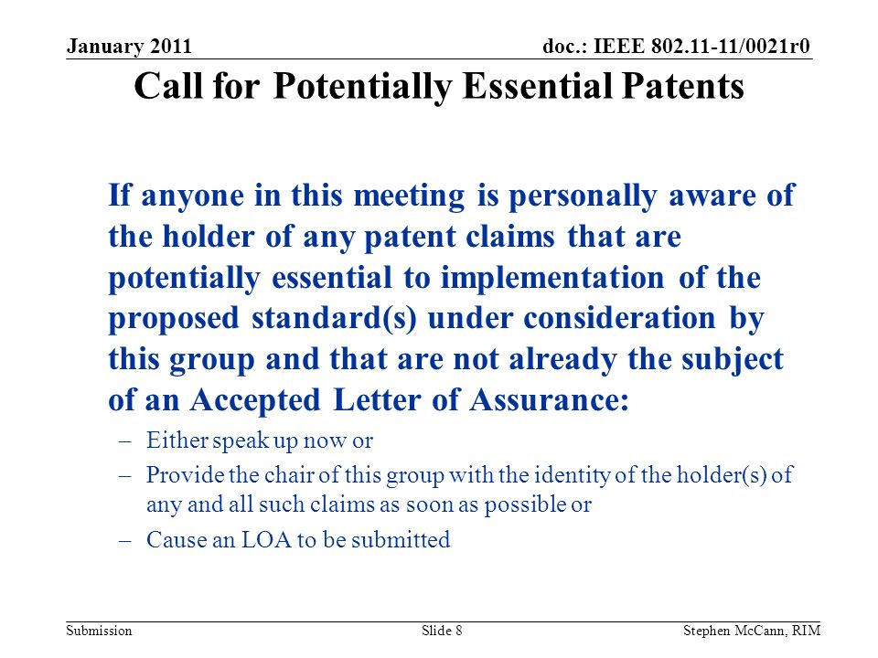 doc.: IEEE /0021r0 Submission Call for Potentially Essential Patents If anyone in this meeting is personally aware of the holder of any patent claims that are potentially essential to implementation of the proposed standard(s) under consideration by this group and that are not already the subject of an Accepted Letter of Assurance: –Either speak up now or –Provide the chair of this group with the identity of the holder(s) of any and all such claims as soon as possible or –Cause an LOA to be submitted January 2011 Slide 8Stephen McCann, RIM