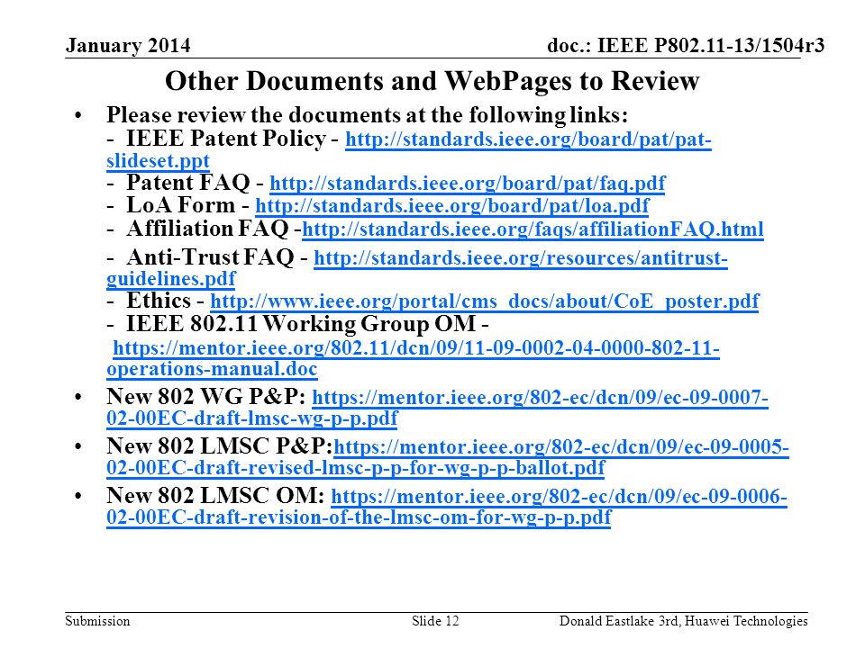 doc.: IEEE P /1504r3 Submission January 2014 Donald Eastlake 3rd, Huawei TechnologiesSlide 12 Other Documents and WebPages to Review Please review the documents at the following links: - IEEE Patent Policy -   slideset.ppt - Patent FAQ LoA Form Affiliation FAQ slideset.ppt Anti-Trust FAQ -   guidelines.pdf - Ethics IEEE Working Group OM -   operations-manual.doc   guidelines.pdf     operations-manual.doc New 802 WG P&P: EC-draft-lmsc-wg-p-p.pdf EC-draft-lmsc-wg-p-p.pdf New 802 LMSC P&P: EC-draft-revised-lmsc-p-p-for-wg-p-p-ballot.pdf EC-draft-revised-lmsc-p-p-for-wg-p-p-ballot.pdf New 802 LMSC OM: EC-draft-revision-of-the-lmsc-om-for-wg-p-p.pdf EC-draft-revision-of-the-lmsc-om-for-wg-p-p.pdf