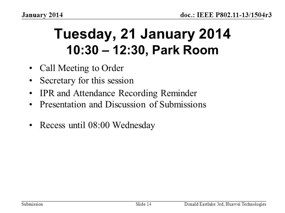 doc.: IEEE P /1504r3 Submission January 2014 Donald Eastlake 3rd, Huawei TechnologiesSlide 14 Tuesday, 21 January :30 – 12:30, Park Room Call Meeting to Order Secretary for this session IPR and Attendance Recording Reminder Presentation and Discussion of Submissions Recess until 08:00 Wednesday