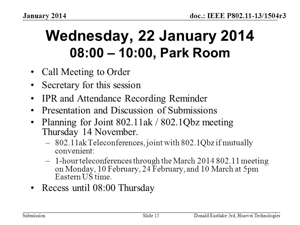 doc.: IEEE P /1504r3 Submission January 2014 Donald Eastlake 3rd, Huawei TechnologiesSlide 15 Wednesday, 22 January :00 – 10:00, Park Room Call Meeting to Order Secretary for this session IPR and Attendance Recording Reminder Presentation and Discussion of Submissions Planning for Joint ak / 802.1Qbz meeting Thursday 14 November.
