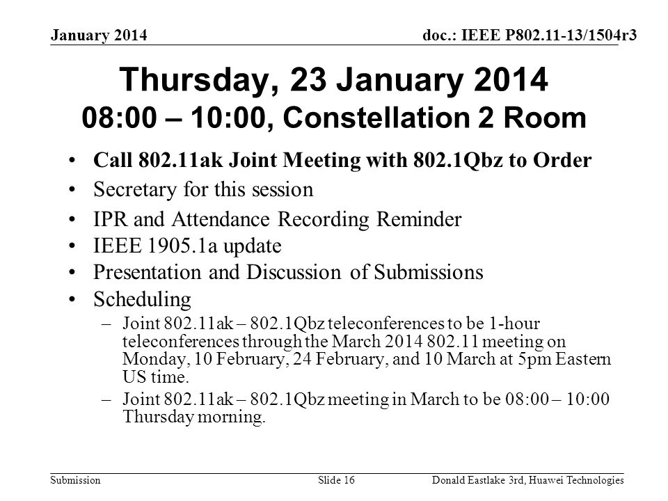doc.: IEEE P /1504r3 Submission January 2014 Donald Eastlake 3rd, Huawei TechnologiesSlide 16 Thursday, 23 January :00 – 10:00, Constellation 2 Room Call ak Joint Meeting with 802.1Qbz to Order Secretary for this session IPR and Attendance Recording Reminder IEEE a update Presentation and Discussion of Submissions Scheduling –Joint ak – 802.1Qbz teleconferences to be 1-hour teleconferences through the March meeting on Monday, 10 February, 24 February, and 10 March at 5pm Eastern US time.