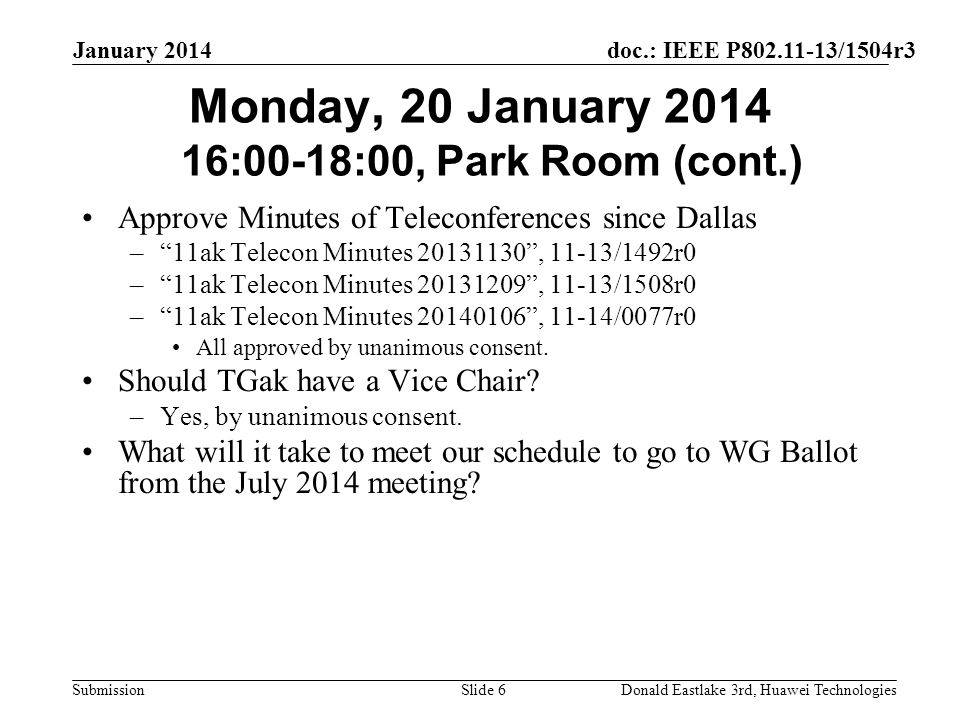 doc.: IEEE P /1504r3 Submission January 2014 Donald Eastlake 3rd, Huawei TechnologiesSlide 6 Monday, 20 January :00-18:00, Park Room (cont.) Approve Minutes of Teleconferences since Dallas – 11ak Telecon Minutes , 11-13/1492r0 – 11ak Telecon Minutes , 11-13/1508r0 – 11ak Telecon Minutes , 11-14/0077r0 All approved by unanimous consent.