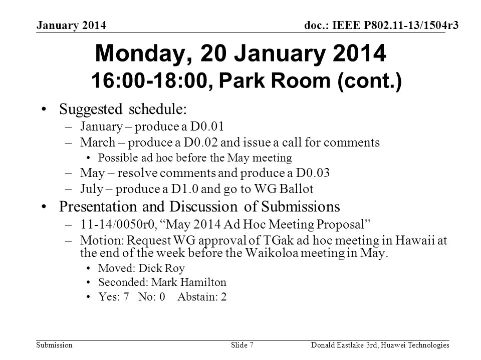 doc.: IEEE P /1504r3 Submission January 2014 Donald Eastlake 3rd, Huawei TechnologiesSlide 7 Monday, 20 January :00-18:00, Park Room (cont.) Suggested schedule: –January – produce a D0.01 –March – produce a D0.02 and issue a call for comments Possible ad hoc before the May meeting –May – resolve comments and produce a D0.03 –July – produce a D1.0 and go to WG Ballot Presentation and Discussion of Submissions –11-14/0050r0, May 2014 Ad Hoc Meeting Proposal –Motion: Request WG approval of TGak ad hoc meeting in Hawaii at the end of the week before the Waikoloa meeting in May.