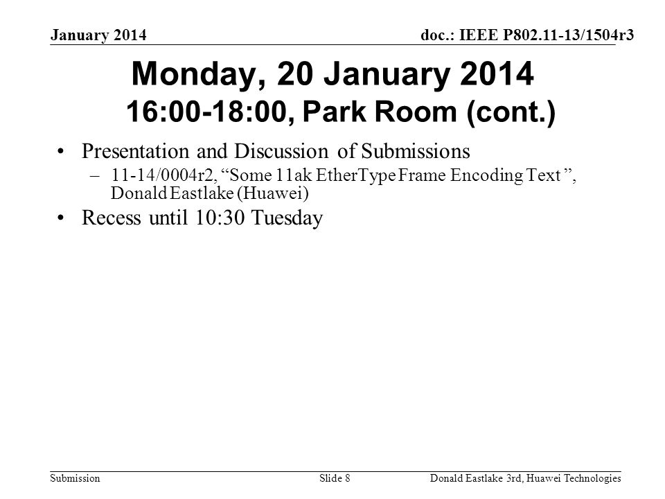 doc.: IEEE P /1504r3 Submission January 2014 Donald Eastlake 3rd, Huawei TechnologiesSlide 8 Monday, 20 January :00-18:00, Park Room (cont.) Presentation and Discussion of Submissions –11-14/0004r2, Some 11ak EtherType Frame Encoding Text , Donald Eastlake (Huawei) Recess until 10:30 Tuesday