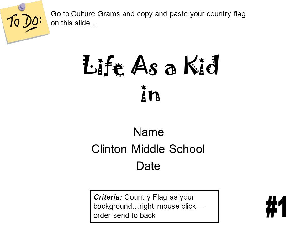 Life As a Kid in Name Clinton Middle School Date Criteria: Country Flag as your background…right mouse click— order send to back Go to Culture Grams and copy and paste your country flag on this slide…