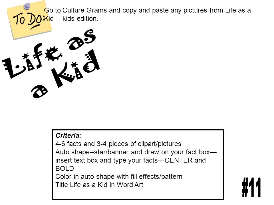 Criteria: 4-6 facts and 3-4 pieces of clipart/pictures Auto shape--star/banner and draw on your fact box— insert text box and type your facts---CENTER and BOLD Color in auto shape with fill effects/pattern Title Life as a Kid in Word Art Go to Culture Grams and copy and paste any pictures from Life as a Kid--- kids edition.