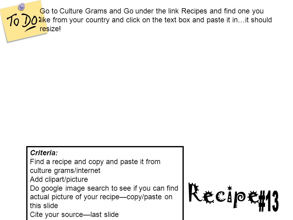Recipe Criteria: Find a recipe and copy and paste it from culture grams/internet Add clipart/picture Do google image search to see if you can find actual picture of your recipe—copy/paste on this slide Cite your source—last slide Go to Culture Grams and Go under the link Recipes and find one you like from your country and click on the text box and paste it in…it should resize!