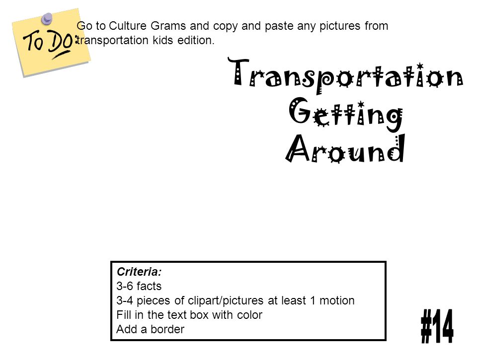 Transportation Getting Around Criteria: 3-6 facts 3-4 pieces of clipart/pictures at least 1 motion Fill in the text box with color Add a border Go to Culture Grams and copy and paste any pictures from transportation kids edition.