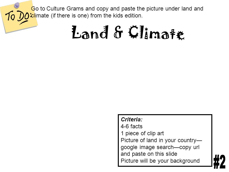 Land & Climate Criteria: 4-6 facts 1 piece of clip art Picture of land in your country— google image search—copy url and paste on this slide Picture will be your background Go to Culture Grams and copy and paste the picture under land and climate (if there is one) from the kids edition.