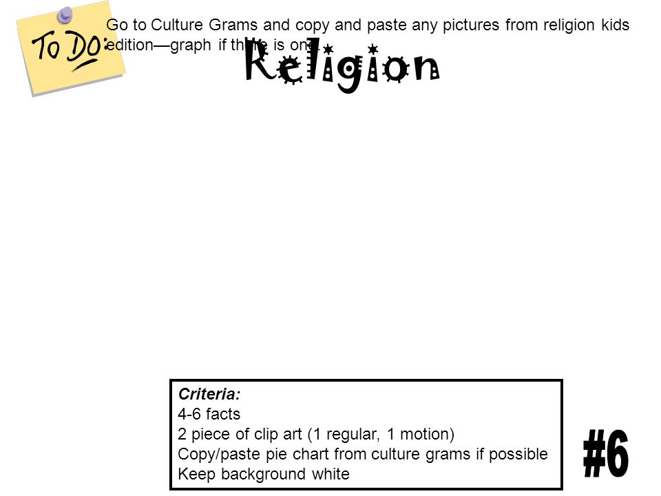Religion Criteria: 4-6 facts 2 piece of clip art (1 regular, 1 motion) Copy/paste pie chart from culture grams if possible Keep background white Go to Culture Grams and copy and paste any pictures from religion kids edition—graph if there is one.