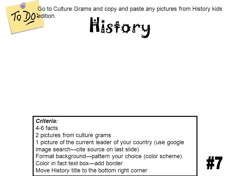 History Criteria: 4-6 facts 2 pictures from culture grams 1 picture of the current leader of your country (use google image search—cite source on last slide) Format background—pattern your choice (color scheme) Color in fact text box—add border Move History title to the bottom right corner Go to Culture Grams and copy and paste any pictures from History kids edition.